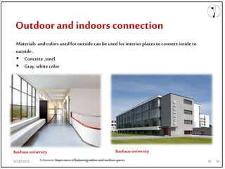 9/28/2021
Outdoor and indoors connection
Reference:Importanceofbalancingindoorandoutdoorspaces 36
9/28/2021 Reference:Importanceofbalancingindoorandoutdoorspaces 36
Materials andcolors usedfor outsidecanbeused forinterior placesto connectinside to
outside.
 Concrete,steel
 Gray, white color
Bauhausuniversity
Bauhausuniversity
9/28/2021 36
 