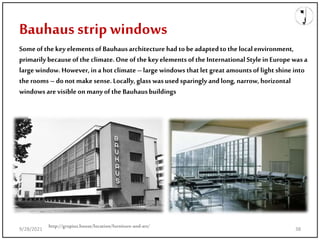 Bauhaus strip windows
http://gropius.house/location/furniture-and-art/
Someof thekey elements of Bauhausarchitecture had tobe adaptedtothe localenvironment,
primarily becauseofthe climate.One ofthe keyelements ofthe InternationalStyleinEurope was a
large window.However, ina hotclimate –large windows thatlet great amountsof light shine into
therooms – donot makesense. Locally,glass wasused sparinglyandlong,narrow, horizontal
windows are visibleon manyofthe Bauhausbuildings
9/28/2021 38
 