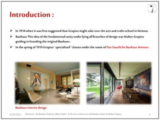 Introduction :
 In 1914when it was firstsuggested that Gropius might take over the arts and craftsschool in Weimar .
 Bauhaus This idea of the fundamental unity under lying all branches of design was Walter Gropius
guiding in founding the original Bauhaus .
 In the spring of 1919Gropius ' specialized ' classes under the name of Das Staatliche Bauhaus Weimar .
Reference: the Bauhaus book by Gillian Naylor & The new architecture and Bauhaus book by Walter Gropius
Bauhaus interior design
9/28/2021 4
 