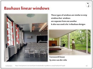 Bauhaus linear windows
These types ofwindows are similar to strip
windows but windows
are separate from oneanother
Italso was used a lot inBauhausdesigns
Farnsworth house
bymies vander rohe
9/28/2021 43
https://www.pinterest.com/search/pins/?q=bauhaus&rs=typed&term_meta[]=bauhaus%7Ctyped
 