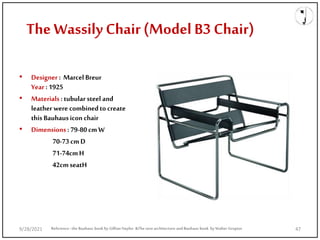 The Wassily Chair (Model B3 Chair)
• Designer : Marcel Breur
Year :1925
• Materials :tubularsteel and
leather were combinedto create
this Bauhausiconchair
• Dimensions:79-80cmW
70-73cmD
71-74cmH
42cmseatH
Reference: the Bauhaus book by Gillian Naylor &The new architecture and Bauhaus book by Walter Gropius
9/28/2021 47
 
