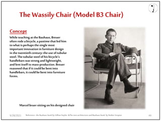 Concept
While teaching at the Bauhaus, Breuer
often rode a bicycle, a pastime that led him
towhat is perhaps the single most
important innovation in furniture design
in the twentieth century: the use of tubular
steel. The tubular steel of his bicycle’s
handlebars was strong and lightweight,
and lent itself tomass-production. Breuer
reasoned that if it could be bent into
handlebars, it could be bent into furniture
forms.
The Wassily Chair (Model B3 Chair)
Reference: the Bauhaus book by Gillian Naylor &The new architecture and Bauhaus book by Walter Gropius
Marcel bruer sitting on his designed chair
9/28/2021 49
 
