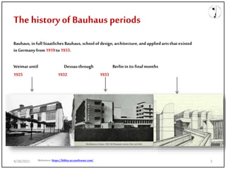 The history ofBauhaus periods
Bauhaus, in full Staatliches Bauhaus, school of design, architecture, and applied arts that existed
in Germany from1919to1933.
Weimar until Dessau through Berlin in its final months
1925 1932 1933
Reference:https://biblus.accasoftware.com/
9/28/2021 5
 