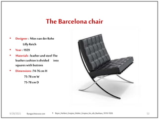 The Barcelona chair
• Designer : Mies van der Rohe
Lilly Reich
• Year : 1929
• Materials : leather and steel The
leather cushion is divided into
squares with buttons
• Dimensions :74-76cm H
75-78cm W
75-78cm D
flyingarchitecture.com • Bayer_Herbert_Gropius_Walter_Gropius_Ise_eds_Bauhaus_1919-1928.
9/28/2021 52
 