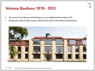 Weimar Bauhaus 1919 -1925
• The contractfor thedirection of theBauhauswascon colluded at WeimarApril I, 1919.
• BetweenthearchitectWalterGropius of Berlinandthe office of the Hofmarschallof Weimar.
Staatliche Bauhaus Weimar
BAUHAUS1919-1928editedby HerbertBayer, IseGropius,WalterGropius
9/28/2021 6
 