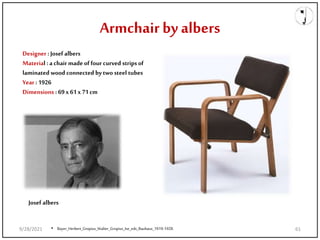Designer : Josef albers
Material : a chair made of four curved strips of
laminated wood connected bytwo steel tubes
Year : 1926
Dimensions : 69x 61x 71cm
Josef albers
• Bayer_Herbert_Gropius_Walter_Gropius_Ise_eds_Bauhaus_1919-1928.
Armchair by albers
9/28/2021 61
 