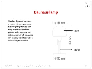 Bauhaus lamp
The glass shade and metal parts
create an interesting contrast,
but they go together very well.
Every partof the lamp has a
purpose and is functional and
not just decorative. It produces a
very pleasing light that creates a
wonderful light ambiance
glass
metal
• Bayer_Herbert_Gropius_Walter_Gropius_Ise_eds_Bauhaus_1919-1928.
9/28/2021 63
 