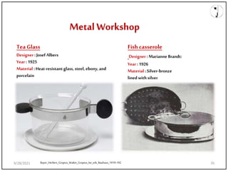 Metal Workshop
Bayer_Herbert_Gropius_Walter_Gropius_Ise_eds_Bauhaus_1919-192
Tea Glass
Designer : Josef Albers
Year : 1925
Material : Heat-resistant glass, steel, ebony, and
porcelain
Fish casserole
Designer : Marianne Brandt:
Year : 1926
Material : Silver-bronze
lined with silver
9/28/2021 70
 