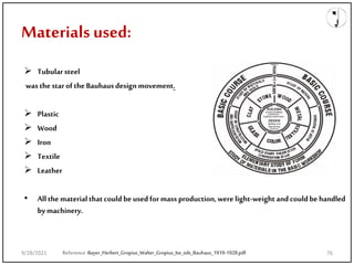 Materials used:
 Tubularsteel
wasthestarof theBauhausdesignmovement.
 Plastic
 Wood
 Iron
 Textile
 Leather
• Allthematerialthatcouldbe used formass production,were light-weightandcouldbe handled
bymachinery.
Reference:Bayer_Herbert_Gropius_Walter_Gropius_Ise_eds_Bauhaus_1919-1928.pdf
9/28/2021 76
 