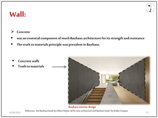 Wall:
 Concrete
 wasanessential componentofmuchBauhausarchitecture forits strength andresistance
 Thetruth tomaterials principle wasprevalent inBauhaus.
Reference: theBauhausbookbyGillianNaylor &ThenewarchitectureandBauhausbook byWalterGropius
Bauhaus interior design
 Concretewalls
 Truthto materials
9/28/2021 77
 
