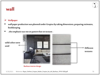 wall
 Wallpaper
 wallpaper productionwas plannedunder Gropiusbytaking dimensions,preparing estimates,
bookkeeping
 .the emphasiswas noton patternbut ontexture .
Reference:Bayer_Herbert_Gropius_Walter_Gropius_Ise_eds_Bauhaus_1919-1928.pdf
Bauhaus interior design
Different
textures
solid colorswere
used
9/28/2021 78
 