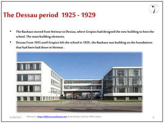 The Dessau period 1925 -1929
• The Bauhaus moved fromWeimar toDessau, where Gropius had designed the new building tohost the
school. The main building elements.
• Dessau From 1925until Gropius left the school in 1929, the Bauhaus was building on the foundations
that had been laid down in Weimar .
Reference: https://biblus.accasoftware.com & the Bauhaus book by Gillian Naylor
9/28/2021 8
 