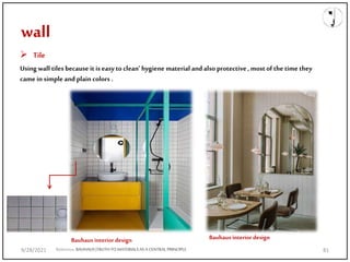 wall
 Tile
Using wall tiles because it is easy to clean’ hygiene material and also protective , most of the time they
came in simple and plain colors .
Reference;BAUHAUS|TRUTHTO MATERIALSAS A CENTRALPRINCIPLE
Bauhaus interior design Bauhaus interior design
9/28/2021 81
 