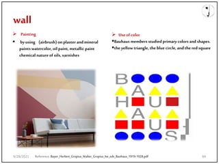 wall
Reference:Bayer_Herbert_Gropius_Walter_Gropius_Ise_eds_Bauhaus_1919-1928.pdf
 Painting
 byusing (airbrush) on plaster and mineral
paints watercolor, oil paint,metallic paint
chemical nature of oils, varnishes
 Use of color
Bauhaus members studied primary colors and shapes.
the yellow triangle, the blue circle, and the redsquare
9/28/2021 84
 