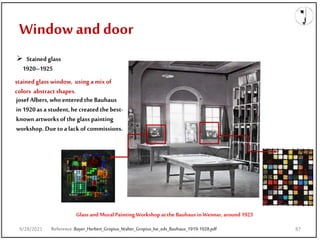 Window and door
Reference:Bayer_Herbert_Gropius_Walter_Gropius_Ise_eds_Bauhaus_1919-1928.pdf
 Stained glass
1920–1925
stained glass window, using a mixof
colors abstractshapes.
josef Albers, who entered the Bauhaus
in 1920as a student, he created the best-
known artworks of the glass painting
workshop. Due toa lack of commissions.
Glass and Mural Painting Workshop atthe Bauhaus in Weimar, around 1923
9/28/2021 87
 