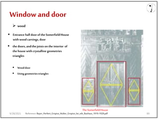  the doors, and the joists on the interior of
the house with crystalline geometries
triangles
 Entrance hall door of the Somerfield House
with wood carvings, door
The SomerfieldHouse
 Using geometries triangles
Window and door
Reference:Bayer_Herbert_Gropius_Walter_Gropius_Ise_eds_Bauhaus_1919-1928.pdf
 wood
 Wood door
9/28/2021 89
 