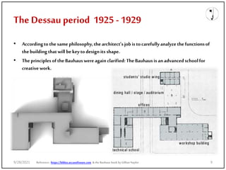 The Dessau period 1925 -1929
• Accordingto thesame philosophy,the architect’s job isto carefullyanalyzethefunctionsof
thebuilding thatwill bekey to designits shape.
• Theprinciples ofthe Bauhauswere againclarified: TheBauhausisanadvancedschoolfor
creative work.
Reference: https://biblus.accasoftware.com & the Bauhaus book by Gillian Naylor
9/28/2021 9
 