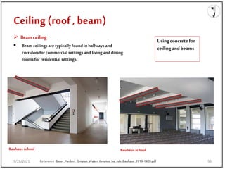 Ceiling (roof , beam)
9/28/2021
 Beamceiling
 Beam ceilings are typically found in hallways and
corridors forcommercial settings and living and dining
rooms for residential settings.
Reference:Bayer_Herbert_Gropius_Walter_Gropius_Ise_eds_Bauhaus_1919-1928.pdf
Bauhaus school Bauhaus school
Using concretefor
ceiling andbeams
9/28/2021 93
 