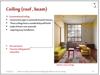 Ceiling (roof , beam)
9/28/2021
 Aconventionalceiling
 constructiontype is commonlyfoundin homes.
 These ceilings havea standarddrywall finish
 madeof lower-cost materials
 requiring easy installation.
Reference:https://www.9wood.com/blog/eight-different-types-of-ceilings
 flatroof system
 Concrete ceiling painted
with yellow
Bauhaus interior design
9/28/2021 94
 