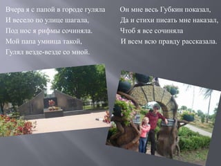 Вчера я с папой в городе гуляла Он мне весь Губкин показал,
И весело по улице шагала, Да и стихи писать мне наказал,
Под нос я рифмы сочиняла. Чтоб я все сочиняла
Мой папа умница такой, И всем всю правду рассказала.
Гулял везде-везде со мной.
 