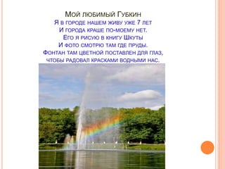 МОЙ ЛЮБИМЫЙ ГУБКИН
Я В ГОРОДЕ НАШЕМ ЖИВУ УЖЕ 7 ЛЕТ
И ГОРОДА КРАШЕ ПО-МОЕМУ НЕТ.
ЕГО Я РИСУЮ В КНИГУ ШКУТЫ
И ФОТО СМОТРЮ ТАМ ГДЕ ПРУДЫ.
ФОНТАН ТАМ ЦВЕТНОЙ ПОСТАВЛЕН ДЛЯ ГЛАЗ,
ЧТОБЫ РАДОВАЛ КРАСКАМИ ВОДНЫМИ НАС.
 