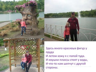  Здесь много красивых фигур у
пруда
И летом хожу я с папой туда.
И ивушки плаксы стоят у воды,
И что-то нам шепчут с другой
стороны.
 