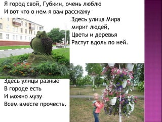 Я город свой, Губкин, очень люблю
И вот что о нем я вам расскажу
Здесь улица Мира
мирит людей,
Цветы и деревья
Растут вдоль по ней.
Здесь улицы разные
В городе есть
И можно музу
Всем вместе прочесть.
 