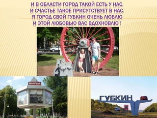 И В ОБЛАСТИ ГОРОД ТАКОЙ ЕСТЬ У НАС,
И СЧАСТЬЕ ТАКОЕ ПРИСУТСТВУЕТ В НАС.
Я ГОРОД СВОЙ ГУБКИН ОЧЕНЬ ЛЮБЛЮ
И ЭТОЙ ЛЮБОВЬЮ ВАС ВДОХНОВЛЮ !
 