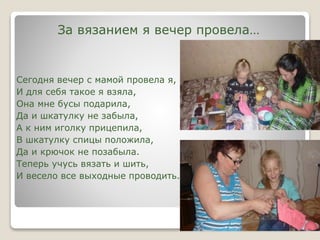 За вязанием я вечер провела…
Сегодня вечер с мамой провела я,
И для себя такое я взяла,
Она мне бусы подарила,
Да и шкатулку не забыла,
А к ним иголку прицепила,
В шкатулку спицы положила,
Да и крючок не позабыла.
Теперь учусь вязать и шить,
И весело все выходные проводить.
 