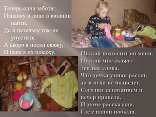 Теперь одна забота:
Изнанку и лицо в вязании
найти,
Да и петельку там не
упустить.
А скоро я носки свяжу,
И папе я их покажу.
 