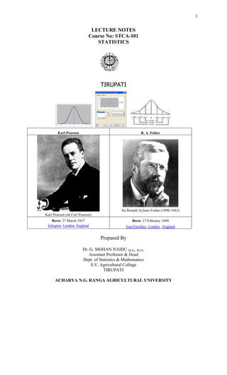 1
LECTURE NOTES
Course No: STCA-101
STATISTICS
TIRUPATI
Karl Pearson R. A. Fisher
Karl Pearson (né Carl Pearson)
Sir Ronald Aylmer Fisher (1890-1962)
Born: 27 March 1857
Islington, London, England
Born: 17 February 1890
East Finchley, London , England
Prepared By
Dr. G. MOHAN NAIDU M.Sc., Ph.D.,
Assistant Professor & Head
Dept. of Statistics & Mathematics
S.V. Agricultural College
TIRUPATI
ACHARYA N.G. RANGA AGRICULTURAL UNIVERSITY
 