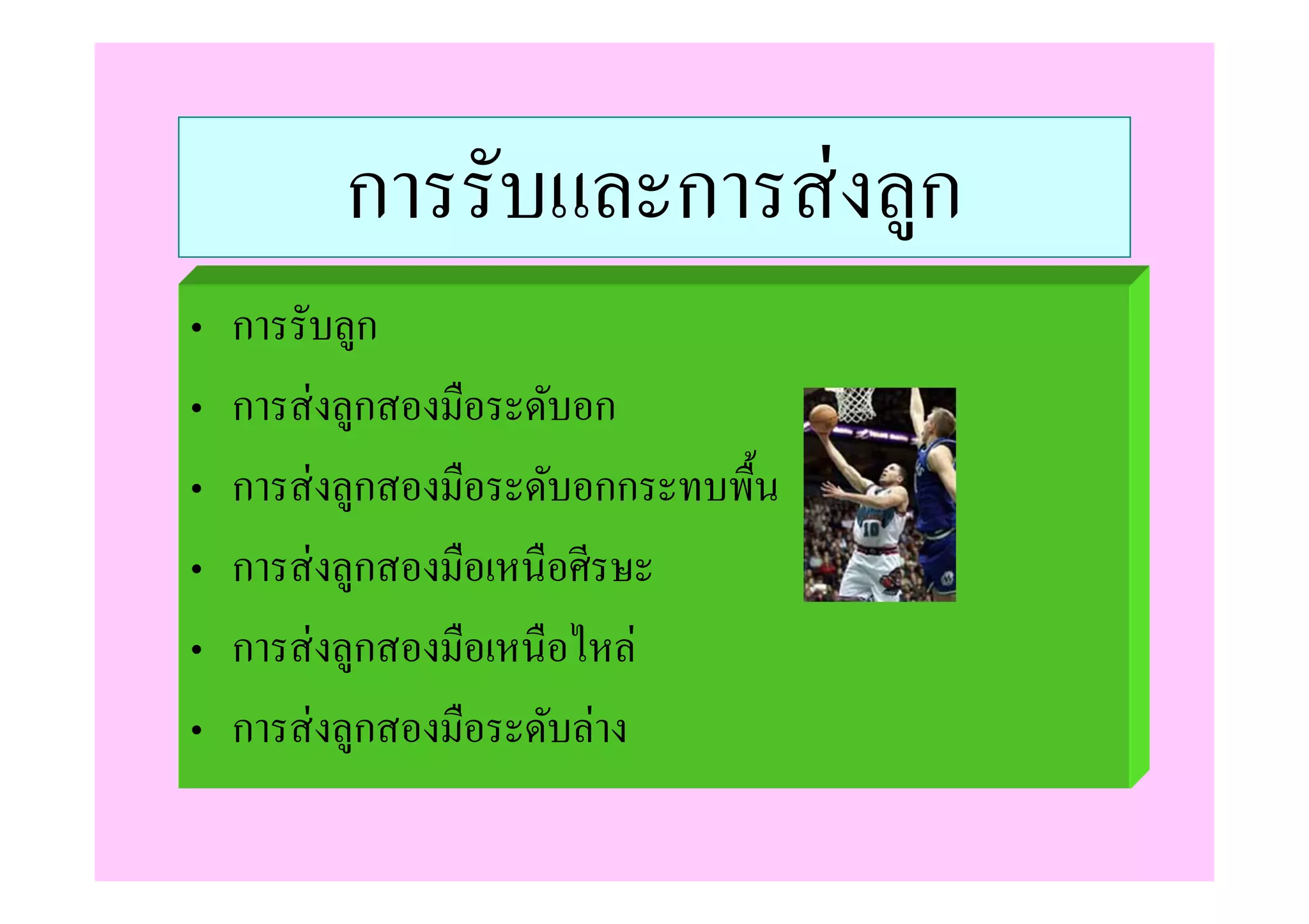 การรับและการส่ งลูก
•   การรับลูก
•   การส่ งลูกสองมือระดับอก
•   การส่ งลูกสองมือระดับอกกระทบพื/น
•   การส่ งลูกสองมือเหนือศีรษะ
•   การส่ งลูกสองมือเหนือไหล่
•   การส่ งลูกสองมือระดับล่าง
 