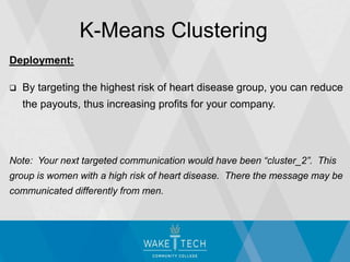 Deployment:
 By targeting the highest risk of heart disease group, you can reduce
the payouts, thus increasing profits for your company.
Note: Your next targeted communication would have been “cluster_2”. This
group is women with a high risk of heart disease. There the message may be
communicated differently from men.
K-Means Clustering
 