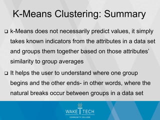  k-Means does not necessarily predict values, it simply
takes known indicators from the attributes in a data set
and groups them together based on those attributes’
similarity to group averages
 It helps the user to understand where one group
begins and the other ends- in other words, where the
natural breaks occur between groups in a data set
K-Means Clustering: Summary
 