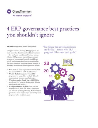 4 ERP governance best practices
you shouldn’t ignore
Greg Davis, Managing Director, Business Advisory Services
Enterprise resource planning (ERP) programs are
much more than the software brand that runs them
— they can be the foundation of business success.
Effective ERP programs start with a governance
structure of processes and controls, fueled by an
overall continuous process improvement mindset.
But many companies struggle to get the most out of
their ERP investment. Common questions include:
•	 Who owns it? Many organizations wrestle with
the accountability of ERP: IT or business?
•	 What is the best structure? For an ERP
program to be successful, a carefully defined
organizational structure must be in place.
•	 What information should it provide? Making
an efficient ERP program design means defining
specific goals and metrics.
•	 What governance is in place? Even with the
best software in place, lack of ERP governance
can diminish results significantly. We believe that
governance issues are the major reason why ERP
programs fail to meet their goals.
“We believe that governance issues
are the No. 1 reason why ERP
programs fail to meet their goals.”
++15+T	+70++N	
 