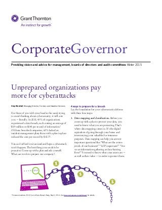 CorporateGovernor
Unprepared organizations pay
more for cyberattacks
Providing vision and advice for management, boards of directors and audit committees Winter 2015
4 ways to prepare for a breach
Lay the foundation for your cybersecurity defense
with these four steps:
1.	 Data mapping and classification. Before you
come up with a plan to protect your data, you
need to know what you are protecting. That’s
where data mapping comes in. It’s the digital
equivalent of going through your home and
inventorying your valuables for insurance
purposes. Data mapping can help you answer
important questions like: “What are the crown
jewels of our business?” “Is IP important?” “Are
we an information-gathering or data-hosting
firm?” You need to know what your assets are —
as well as their value — in order to protect them.
Skip Westfall, Managing Director, Forensic and Valuation Services
For those of you with your head in the sand, trying
to avoid thinking about cybersecurity, it will cost
you — literally. In 2013, 43% of organizations
experienced a data breach, each costing an average of
$5.9 million or $145 per record of information.1
Of those breached companies, 62% lacked an
incident management plan; those with a plan in place
reduced the cost per record by $12.77.
You can’t afford to sit around and hope a cyberattack
won’t happen. The best thing you can do is be
proactive. Come up with a plan and ask yourself:
What can we do to prepare our company?
1
	Ponemon Institute. 2014 Cost of Data Breach Study, May 5, 2014. See ibm.com/services/costofbreach for details.
 