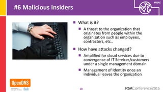 #RSAC
#6 Malicious Insiders
What is it?
A threat to the organization that
originates from people within the
organization such as employees,
contractors, etc..
How have attacks changed?
Amplified for cloud services due to
convergence of IT Services/customers
under a single management domain
Management of Identity once an
individual leaves the organization
10
 