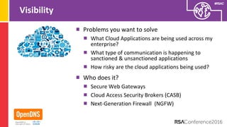 #RSAC
Visibility
Problems you want to solve
What Cloud Applications are being used across my
enterprise?
What type of communication is happening to
sanctioned & unsanctioned applications
How risky are the cloud applications being used?
Who does it?
Secure Web Gateways
Cloud Access Security Brokers (CASB)
Next-Generation Firewall (NGFW)
 