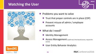 #RSAC
Watching the User
Problems you want to solve
Trust that proper controls are in place (CSP)
Prevent misuse of admin / employee
accounts
What do I need?
Identity Management
Access Management (audit trail, time-bound access, request for
access)
User Entity Behavior Analytics
15
 