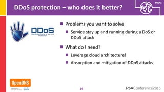 #RSAC
DDoS protection – who does it better?
Problems you want to solve
Service stay up and running during a DoS or
DDoS attack
What do I need?
Leverage cloud architecture!
Absorption and mitigation of DDoS attacks
16
 