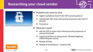 #RSAC
Researching your cloud vendor
Problems you want to solve
Higher confidence level in the CSPs security posture
Incorporate CSPs SLAs and security processes into main IT
process
Protection
What do I need?
Ask the CSP to share their internal security processes or
assessment/audit
Legally bind them to assessments. Review/negotiate
indemnification clause.
Review all SLAs
Review of Architecture – look for APIs
17
 