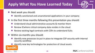 #RSAC
Apply What You Have Learned Today
Next week you should:
Identify sanctioned and unsanctioned applications in your company
In the first three months following this presentation you should:
Understand cloud administrative accounts & monitor them
Review if/where critical company data resides in the cloud
Review existing legal contracts with CSPs to understand SLAs
Within six months you should:
Identify new processes to put in place to integrate CSP security with internal
security workflow
Identify new key technologies for protection of cloud assets
19
 