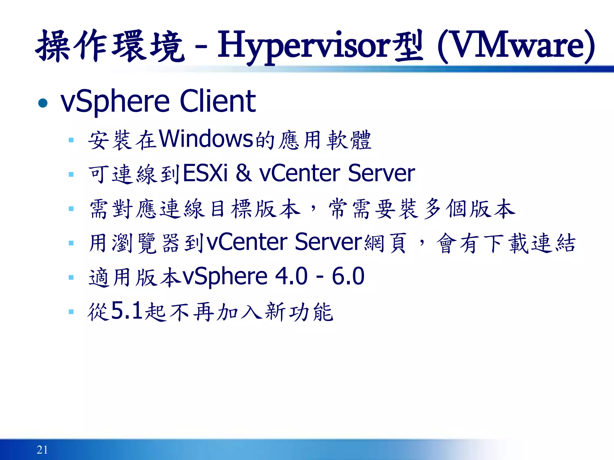 21
操作環境 - Hypervisor型 (VMware)
• vSphere Client
▪ 安裝在Windows的應用軟體
▪ 可連線到ESXi & vCenter Server
▪ 需對應連線目標版本，常需要裝多個版本
▪ 用瀏覽器到vCenter Server網頁，會有下載連結
▪ 適用版本vSphere 4.0 - 6.0
▪ 從5.1起不再加入新功能
 