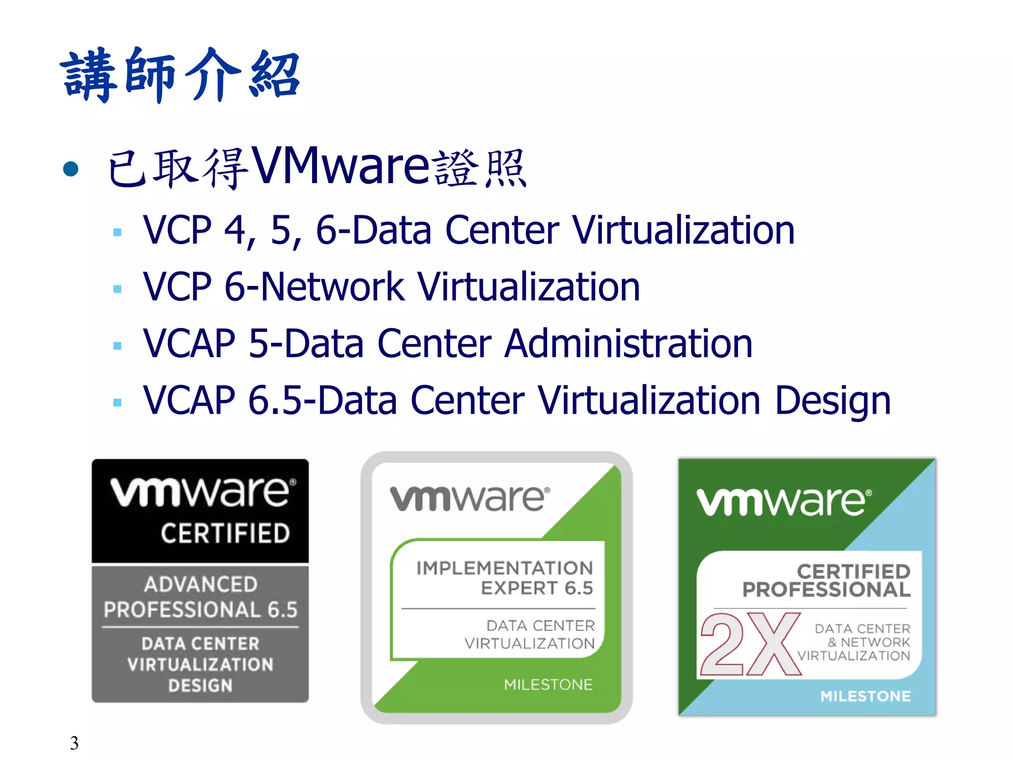 3
• 已取得VMware證照
▪ VCP 4, 5, 6-Data Center Virtualization
▪ VCP 6-Network Virtualization
▪ VCAP 5-Data Center Administration
▪ VCAP 6.5-Data Center Virtualization Design
講師介紹
 