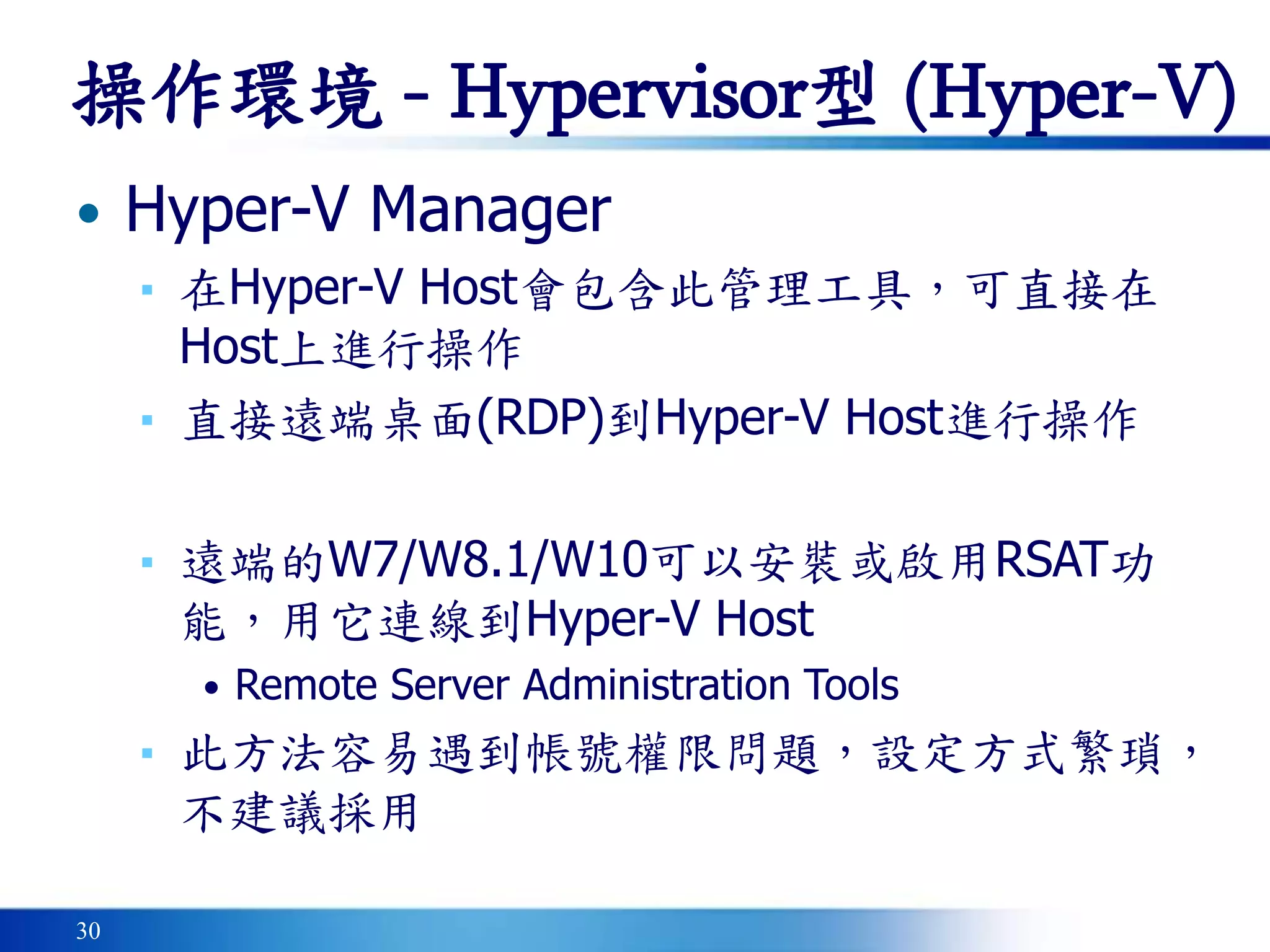 30
• Hyper-V Manager
▪ 在Hyper-V Host會包含此管理工具，可直接在
Host上進行操作
▪ 直接遠端桌面(RDP)到Hyper-V Host進行操作
▪ 遠端的W7/W8.1/W10可以安裝或啟用RSAT功
能，用它連線到Hyper-V Host
• Remote Server Administration Tools
▪ 此方法容易遇到帳號權限問題，設定方式繁瑣，
不建議採用
操作環境 - Hypervisor型 (Hyper-V)
 