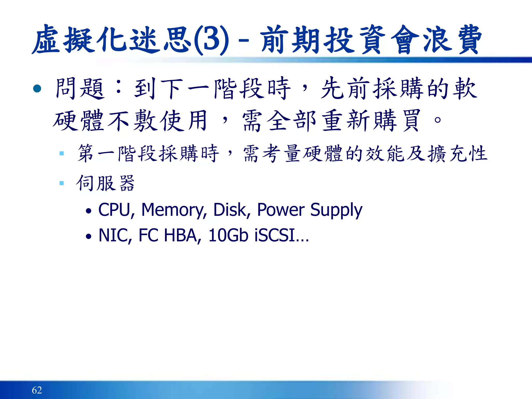 62
虛擬化迷思(3) - 前期投資會浪費
• 問題：到下一階段時，先前採購的軟
硬體不敷使用，需全部重新購買。
▪ 第一階段採購時，需考量硬體的效能及擴充性
▪ 伺服器
• CPU, Memory, Disk, Power Supply
• NIC, FC HBA, 10Gb iSCSI…
 