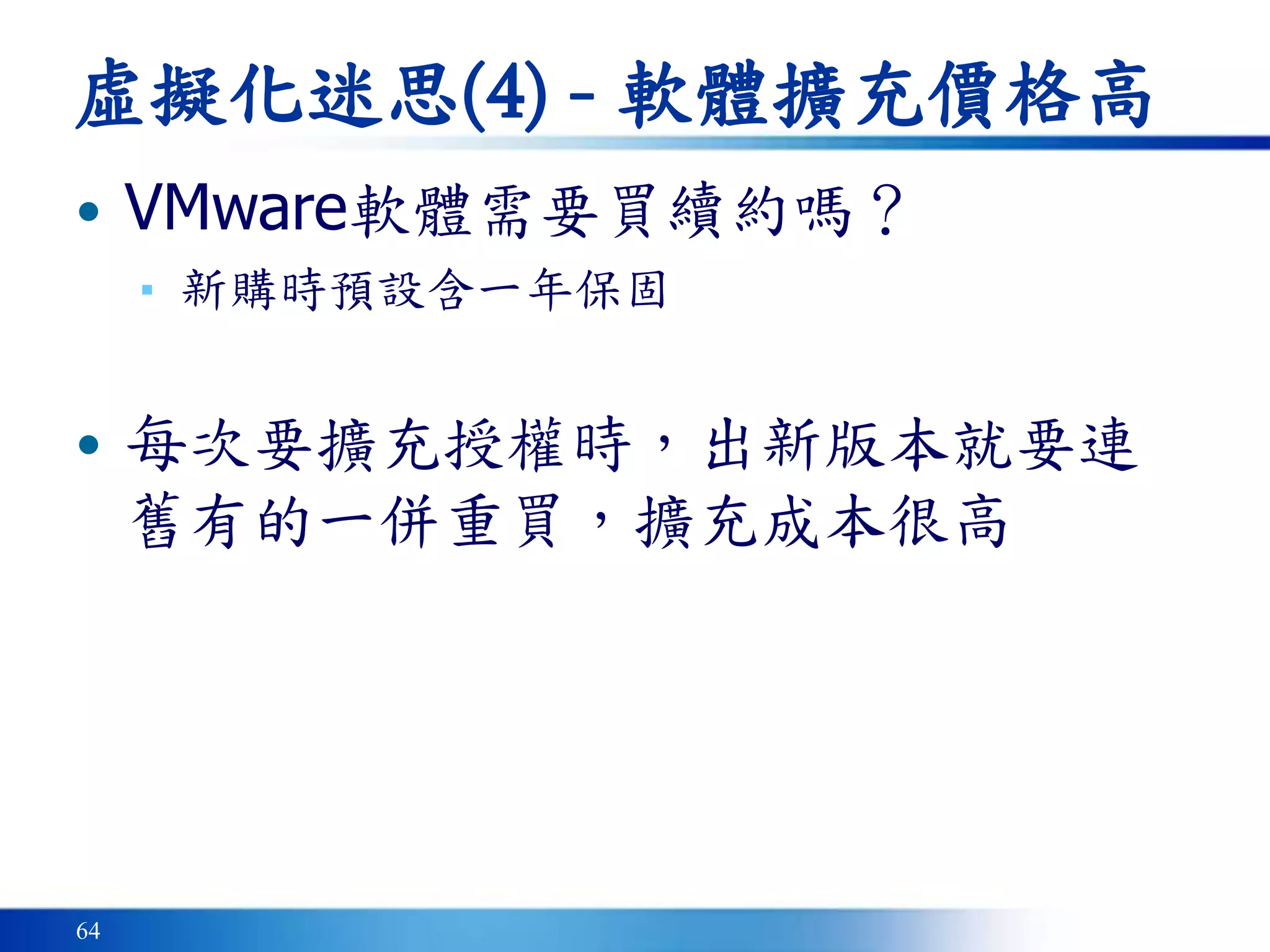64
虛擬化迷思(4) - 軟體擴充價格高
• VMware軟體需要買續約嗎？
▪ 新購時預設含一年保固
• 每次要擴充授權時，出新版本就要連
舊有的一併重買，擴充成本很高
 