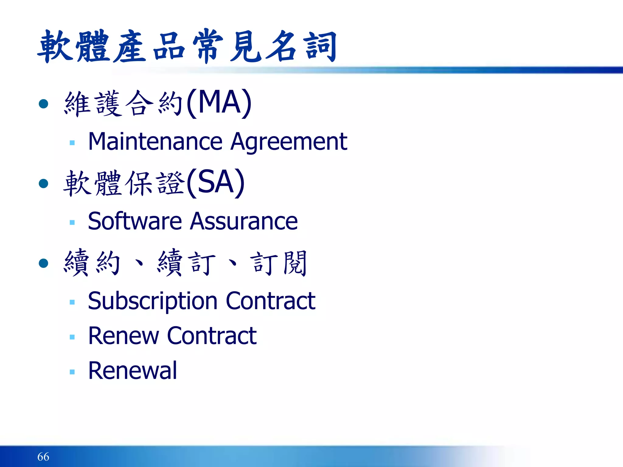 66
軟體產品常見名詞
• 維護合約(MA)
▪ Maintenance Agreement
• 軟體保證(SA)
▪ Software Assurance
• 續約、續訂、訂閱
▪ Subscription Contract
▪ Renew Contract
▪ Renewal
 