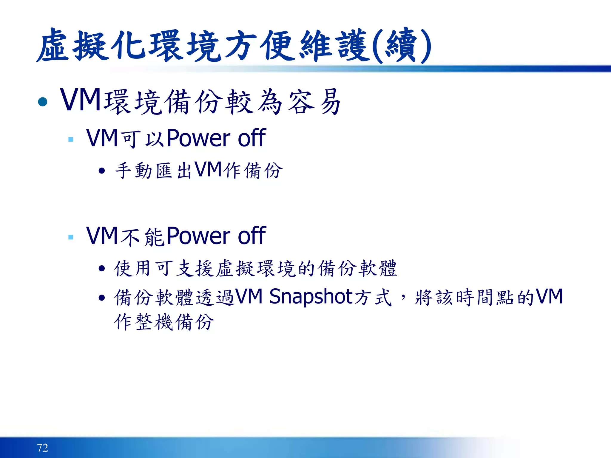72
虛擬化環境方便維護(續)
• VM環境備份較為容易
▪ VM可以Power off
• 手動匯出VM作備份
▪ VM不能Power off
• 使用可支援虛擬環境的備份軟體
• 備份軟體透過VM Snapshot方式，將該時間點的VM
作整機備份
 