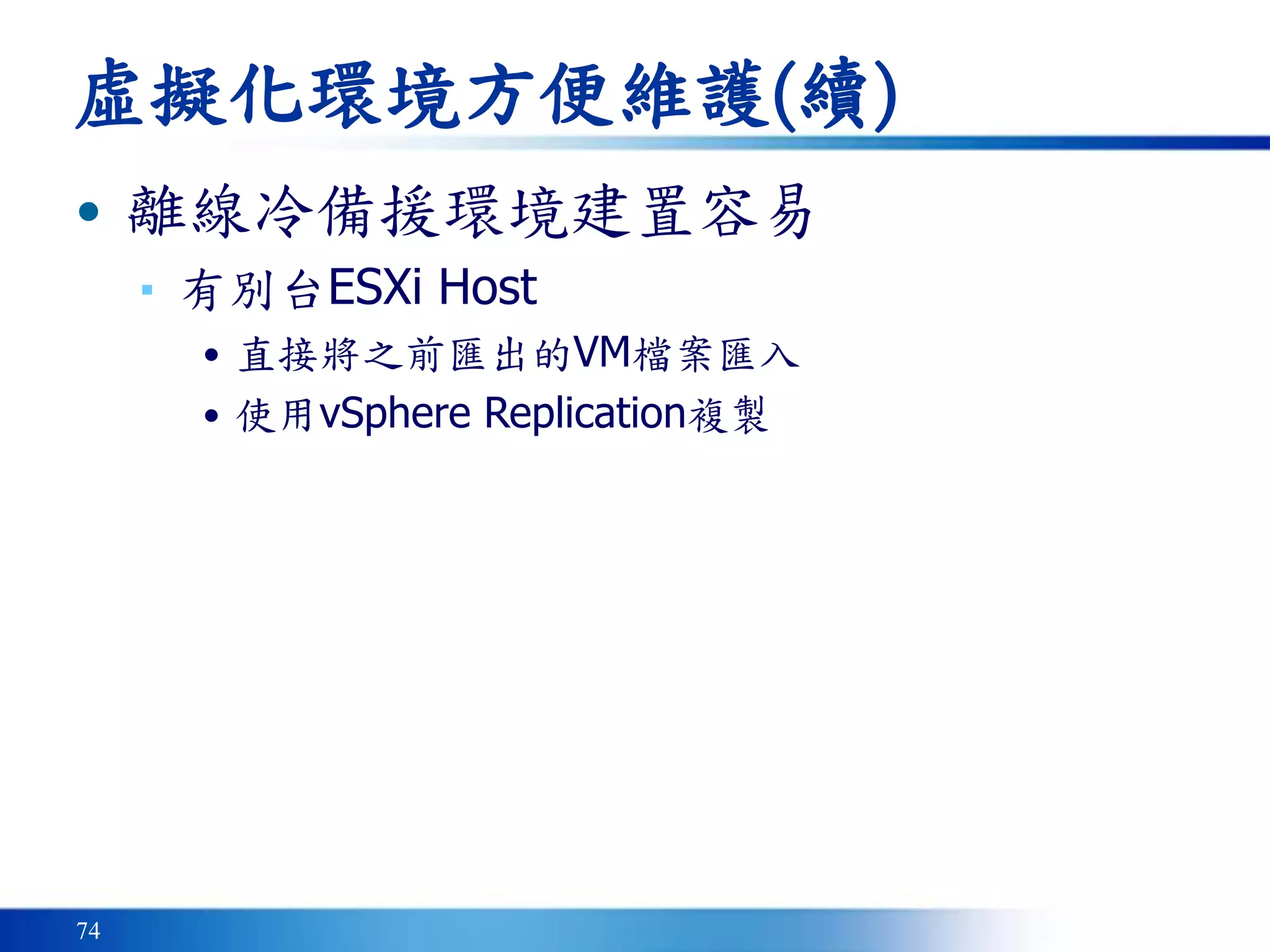 74
虛擬化環境方便維護(續)
• 離線冷備援環境建置容易
▪ 有別台ESXi Host
• 直接將之前匯出的VM檔案匯入
• 使用vSphere Replication複製
 